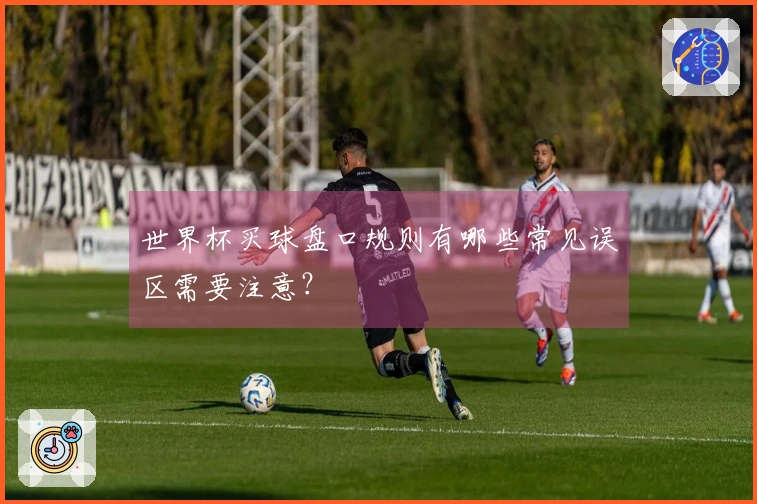 世界杯买球盘口规则有哪些常见误区需要注意？